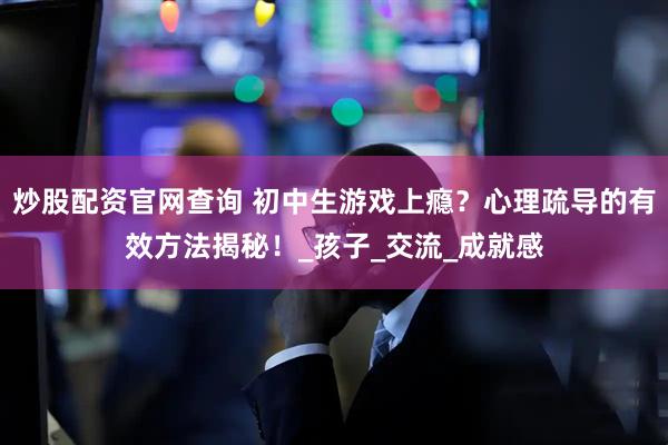 炒股配资官网查询 初中生游戏上瘾？心理疏导的有效方法揭秘！_孩子_交流_成就感