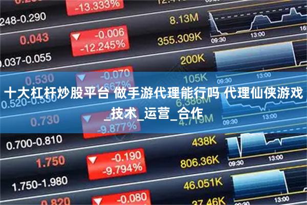 十大杠杆炒股平台 做手游代理能行吗 代理仙侠游戏_技术_运营_合作