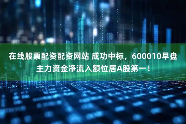 在线股票配资配资网站 成功中标，600010早盘主力资金净流入额位居A股第一！