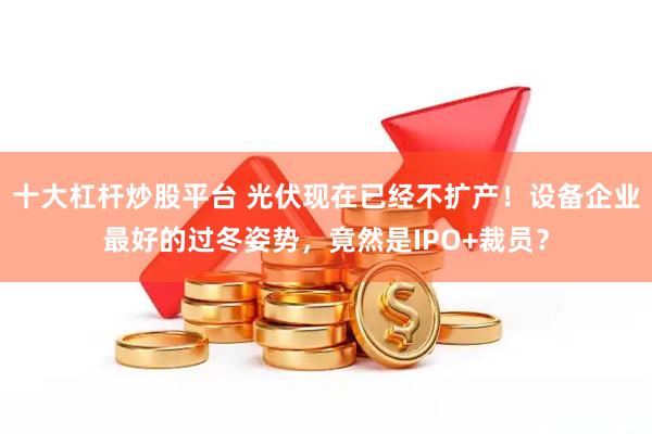 十大杠杆炒股平台 光伏现在已经不扩产！设备企业最好的过冬姿势，竟然是IPO+裁员？