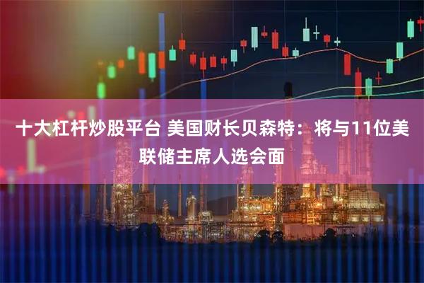 十大杠杆炒股平台 美国财长贝森特：将与11位美联储主席人选会面
