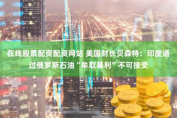 在线股票配资配资网站 美国财长贝森特：印度通过俄罗斯石油“牟取暴利”不可接受