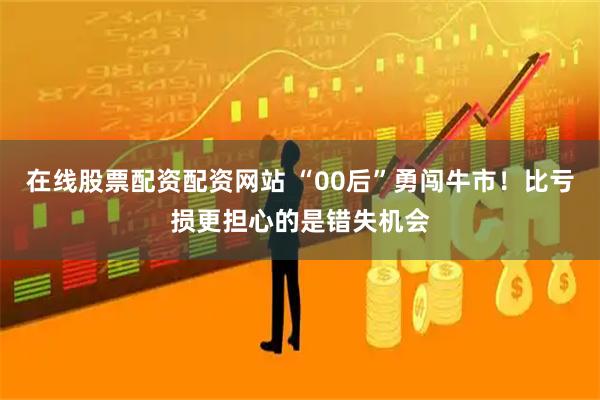 在线股票配资配资网站 “00后”勇闯牛市！比亏损更担心的是错失机会
