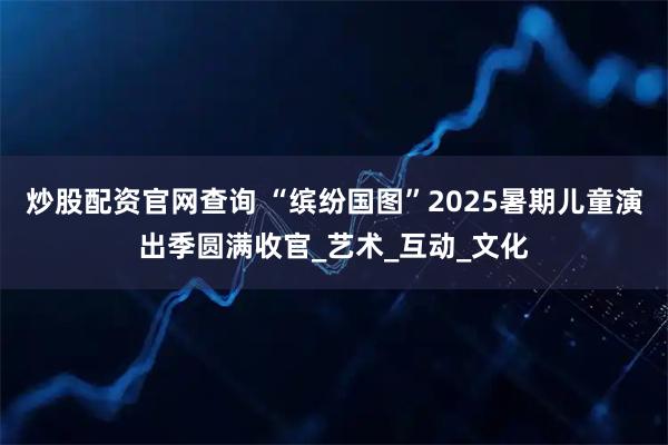 炒股配资官网查询 “缤纷国图”2025暑期儿童演出季圆满收官_艺术_互动_文化