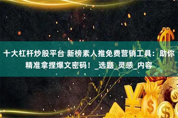 十大杠杆炒股平台 新榜素人推免费营销工具：助你精准拿捏爆文密码！_选题_灵感_内容