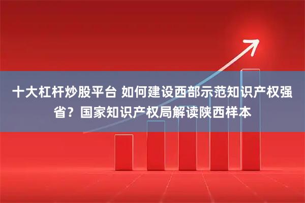 十大杠杆炒股平台 如何建设西部示范知识产权强省？国家知识产权局解读陕西样本