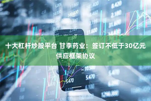 十大杠杆炒股平台 甘李药业：签订不低于30亿元供应框架协议