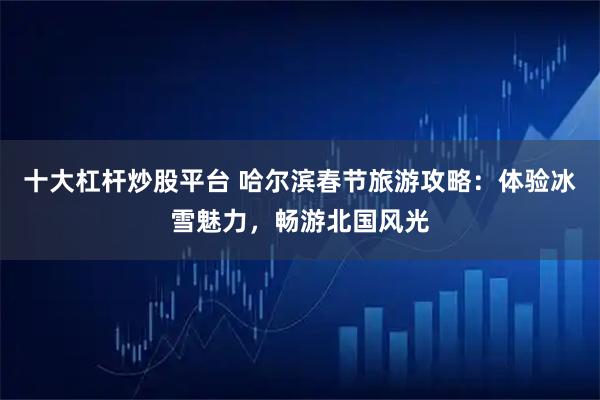 十大杠杆炒股平台 哈尔滨春节旅游攻略:体验冰雪魅力,畅游北国风光