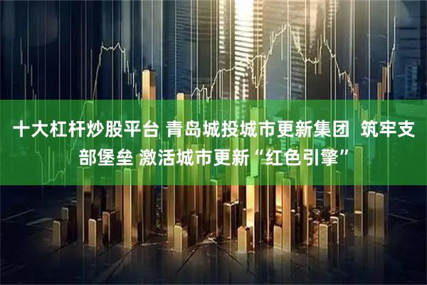 十大杠杆炒股平台 青岛城投城市更新集团  筑牢支部堡垒 激活城市更新“红色引擎”