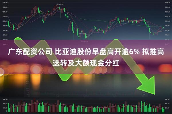 广东配资公司 比亚迪股份早盘高开逾6% 拟推高送转及大额现金分红