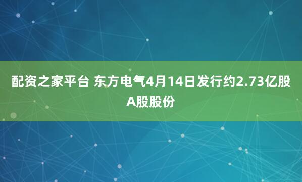配资之家平台 东方电气4月14日发行约2.73亿股A股股份