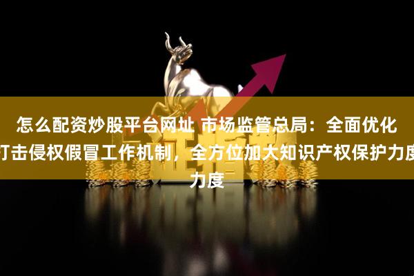 怎么配资炒股平台网址 市场监管总局：全面优化打击侵权假冒工作机制，全方位加大知识产权保护力度