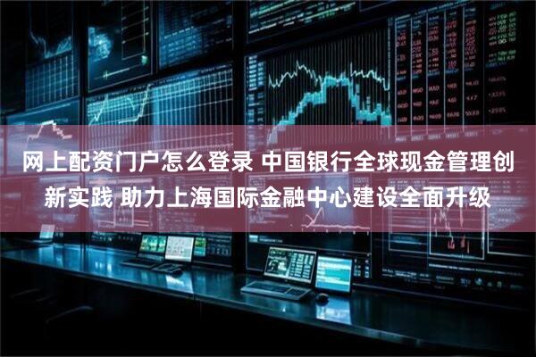 网上配资门户怎么登录 中国银行全球现金管理创新实践 助力上海国际金融中心建设全面升级