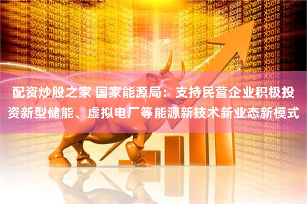 配资炒股之家 国家能源局：支持民营企业积极投资新型储能、虚拟电厂等能源新技术新业态新模式
