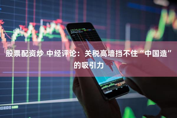 股票配资炒 中经评论：关税高墙挡不住“中国造”的吸引力