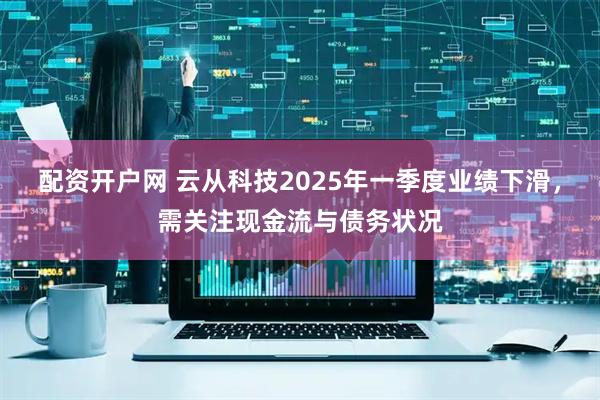 配资开户网 云从科技2025年一季度业绩下滑，需关注现金流与债务状况