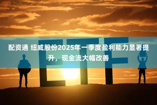 配资通 纽威股份2025年一季度盈利能力显著提升，现金流大幅改善
