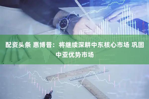 配资头条 惠博普：将继续深耕中东核心市场 巩固中亚优势市场