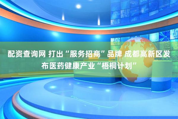 配资查询网 打出“服务招商”品牌 成都高新区发布医药健康产业“梧桐计划”
