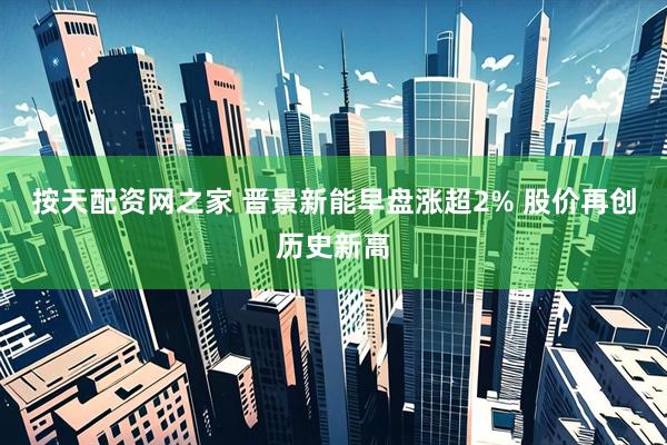 按天配资网之家 晋景新能早盘涨超2% 股价再创历史新高