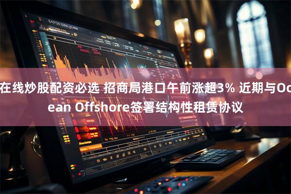 在线炒股配资必选 招商局港口午前涨超3% 近期与Ocean Offshore签署结构性租赁协议