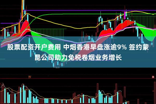 股票配资开户费用 中烟香港早盘涨逾9% 签约蒙昆公司助力免税卷烟业务增长