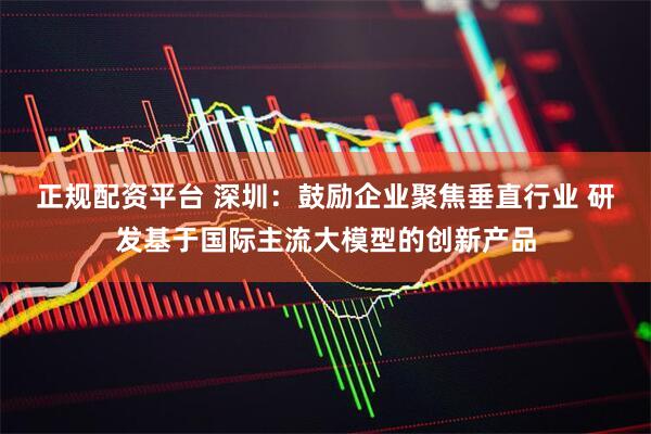 正规配资平台 深圳：鼓励企业聚焦垂直行业 研发基于国际主流大模型的创新产品