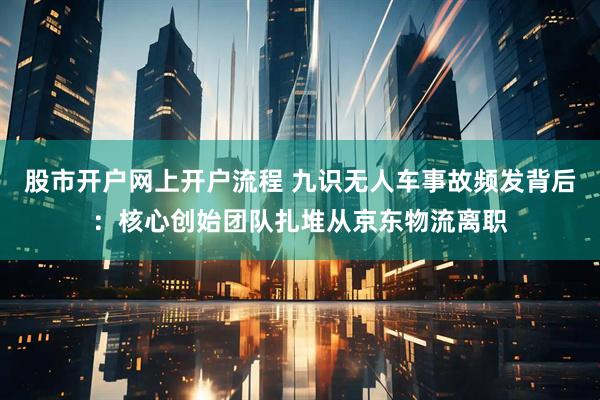 股市开户网上开户流程 九识无人车事故频发背后：核心创始团队扎堆从京东物流离职