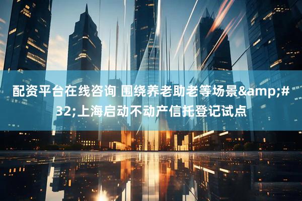 配资平台在线咨询 围绕养老助老等场景&#32;上海启动不动产信托登记试点