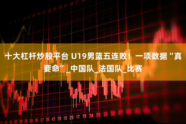 十大杠杆炒股平台 U19男篮五连败！一项数据“真要命”_中国队_法国队_比赛