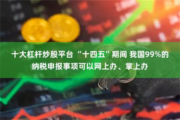 十大杠杆炒股平台 “十四五”期间 我国99%的纳税申报事项可以网上办、掌上办