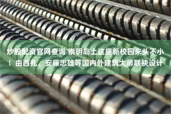 炒股配资官网查询 崇明岛上这座新校园来头不小！由西扎、安藤忠雄等国内外建筑大师联袂设计