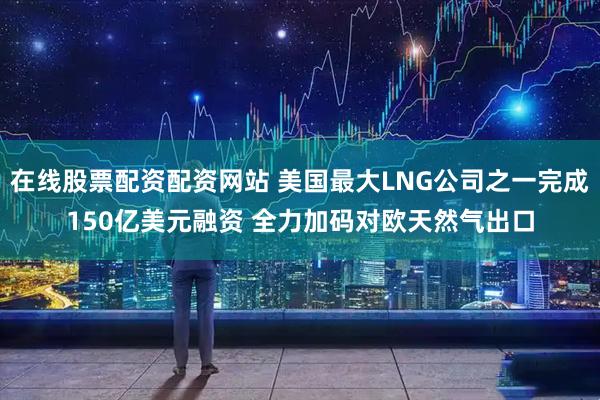 在线股票配资配资网站 美国最大LNG公司之一完成150亿美元融资 全力加码对欧天然气出口