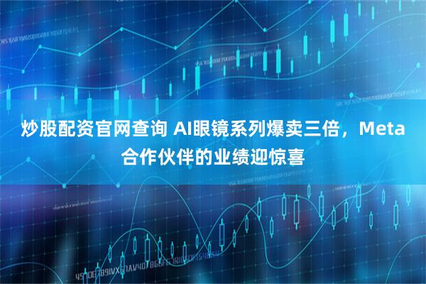 炒股配资官网查询 AI眼镜系列爆卖三倍，Meta合作伙伴的业绩迎惊喜