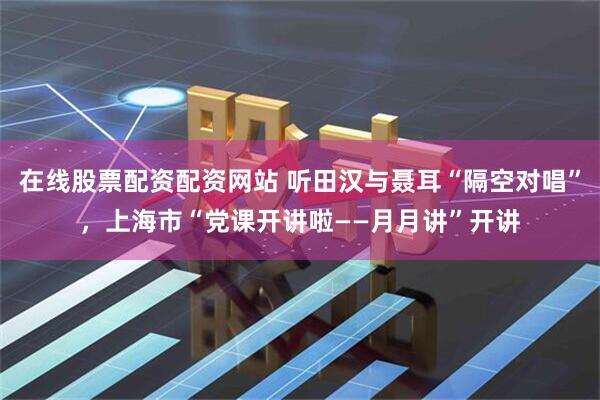 在线股票配资配资网站 听田汉与聂耳“隔空对唱”，上海市“党课开讲啦——月月讲”开讲