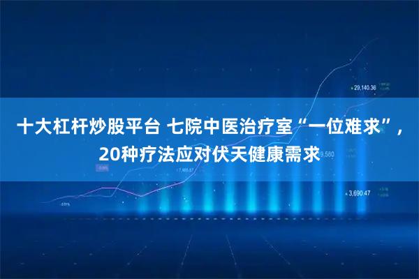 十大杠杆炒股平台 七院中医治疗室“一位难求”，20种疗法应对伏天健康需求