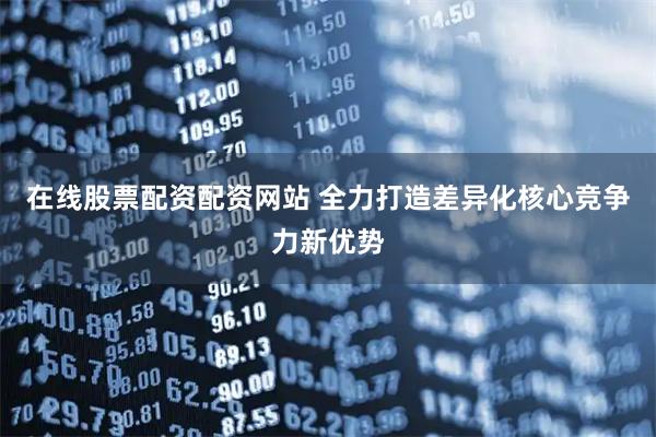 在线股票配资配资网站 全力打造差异化核心竞争力新优势