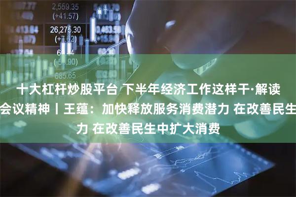 十大杠杆炒股平台 下半年经济工作这样干·解读中央政治局会议精神丨王蕴：加快释放服务消费潜力 在改善民生中扩大消费