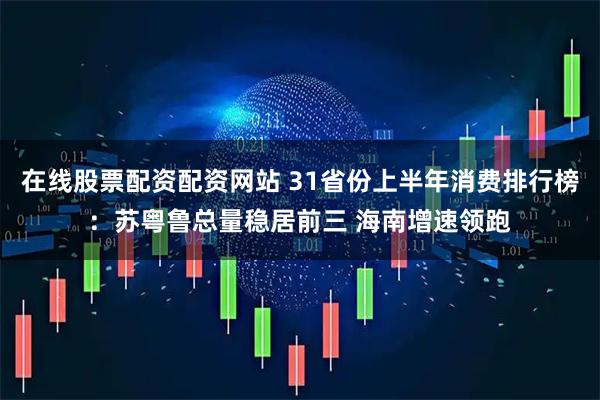 在线股票配资配资网站 31省份上半年消费排行榜：苏粤鲁总量稳居前三 海南增速领跑