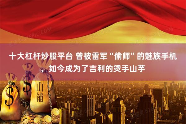 十大杠杆炒股平台 曾被雷军“偷师”的魅族手机，如今成为了吉利的烫手山芋