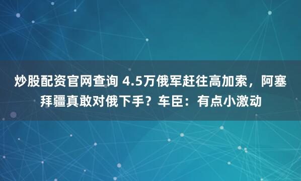 炒股配资官网查询 4.5万俄军赶往高加索，阿塞拜疆真敢对俄下手？车臣：有点小激动