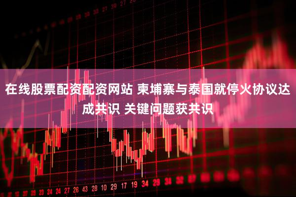 在线股票配资配资网站 柬埔寨与泰国就停火协议达成共识 关键问题获共识