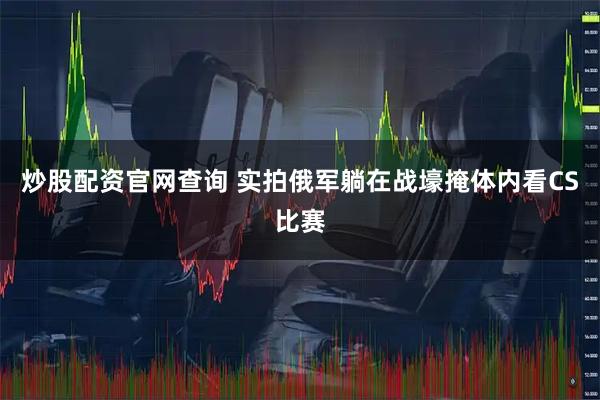 炒股配资官网查询 实拍俄军躺在战壕掩体内看CS比赛