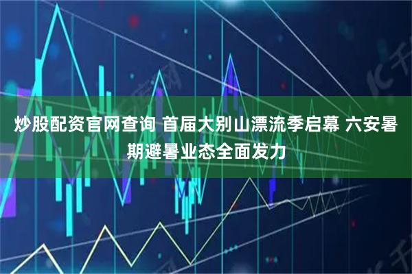 炒股配资官网查询 首届大别山漂流季启幕 六安暑期避暑业态全面发力