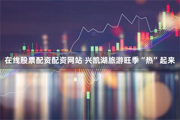 在线股票配资配资网站 兴凯湖旅游旺季“热”起来