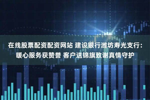 在线股票配资配资网站 建设银行潍坊寿光支行：暖心服务获赞誉 客户送锦旗致谢真情守护