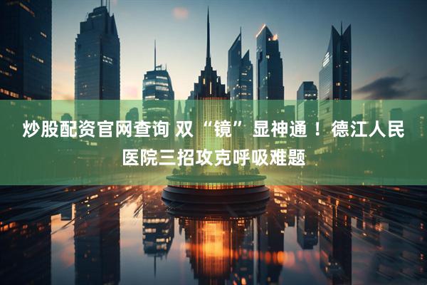 炒股配资官网查询 双 “镜” 显神通 ！德江人民医院三招攻克呼吸难题