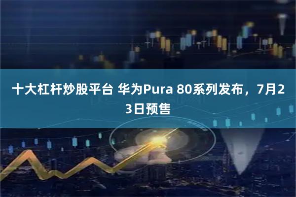 十大杠杆炒股平台 华为Pura 80系列发布，7月23日预售