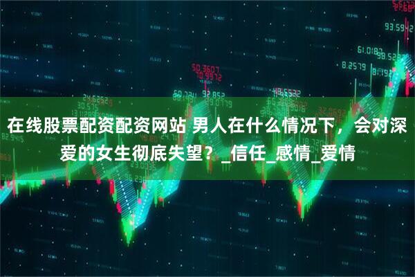 在线股票配资配资网站 男人在什么情况下，会对深爱的女生彻底失望？_信任_感情_爱情