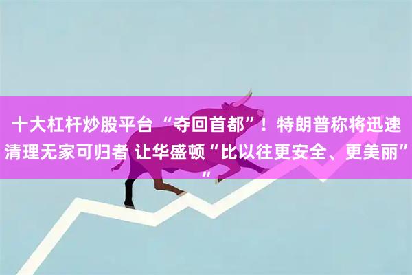 十大杠杆炒股平台 “夺回首都”！特朗普称将迅速清理无家可归者 让华盛顿“比以往更安全、更美丽”
